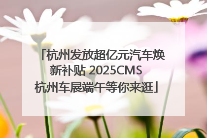 杭州发放超亿元汽车焕新补贴 2025CMS杭州车展端午等你来逛